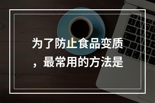 为了防止食品变质，最常用的方法是