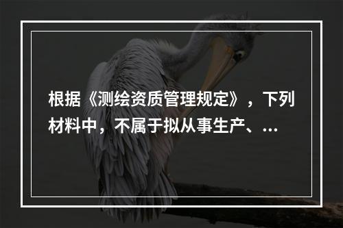 根据《测绘资质管理规定》，下列材料中，不属于拟从事生产、加