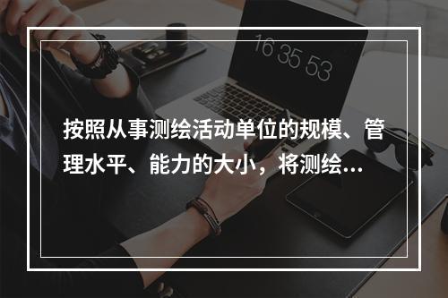 按照从事测绘活动单位的规模、管理水平、能力的大小，将测绘资