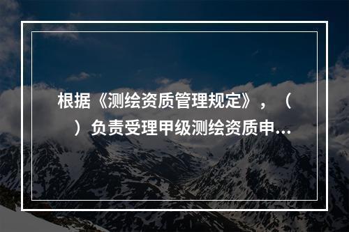 根据《测绘资质管理规定》，（　　）负责受理甲级测绘资质申请