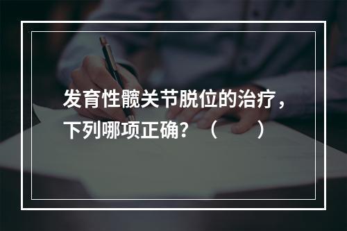 发育性髋关节脱位的治疗，下列哪项正确？（　　）