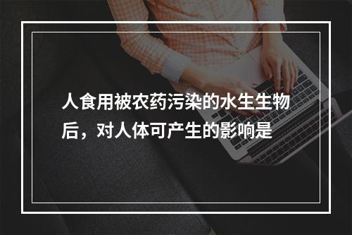 人食用被农药污染的水生生物后，对人体可产生的影响是