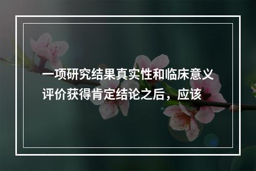 一项研究结果真实性和临床意义评价获得肯定结论之后，应该