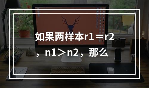 如果两样本r1＝r2，n1＞n2，那么