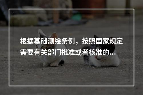 根据基础测绘条例，按照国家规定需要有关部门批准或者核准的测