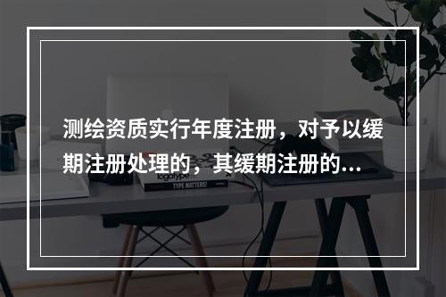 测绘资质实行年度注册，对予以缓期注册处理的，其缓期注册的期