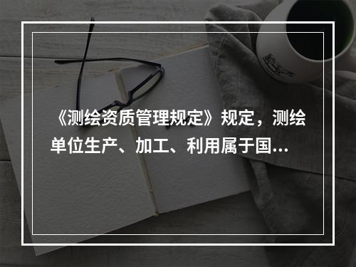 《测绘资质管理规定》规定，测绘单位生产、加工、利用属于国家