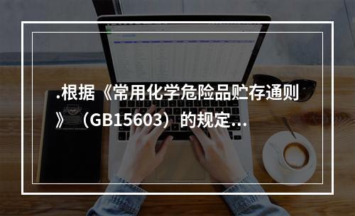 .根据《常用化学危险品贮存通则》（GB15603）的规定，贮