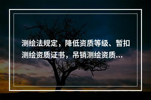 测绘法规定，降低资质等级、暂扣测绘资质证书，吊销测绘资质证