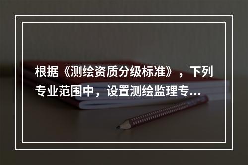 根据《测绘资质分级标准》，下列专业范围中，设置测绘监理专业