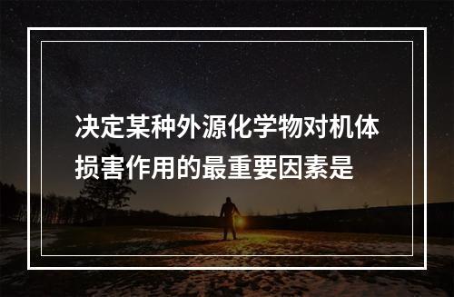 决定某种外源化学物对机体损害作用的最重要因素是