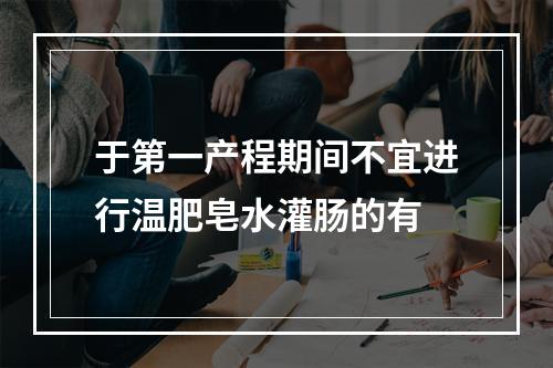 于第一产程期间不宜进行温肥皂水灌肠的有