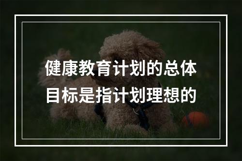 健康教育计划的总体目标是指计划理想的