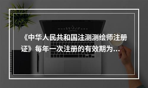 《中华人民共和国注测测绘师注册证》每年一次注册的有效期为（