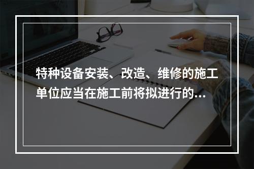 特种设备安装、改造、维修的施工单位应当在施工前将拟进行的特种