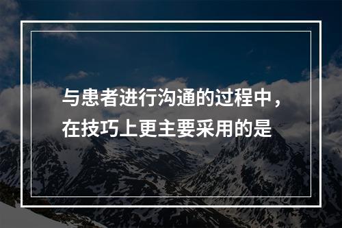 与患者进行沟通的过程中，在技巧上更主要采用的是