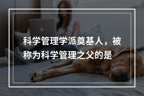 科学管理学派奠基人，被称为科学管理之父的是