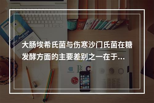 大肠埃希氏菌与伤寒沙门氏菌在糖发酵方面的主要差别之一在于伤寒