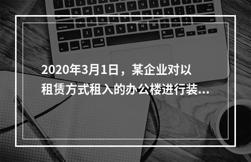 2020年3月1日，某企业对以租赁方式租入的办公楼进行装修，