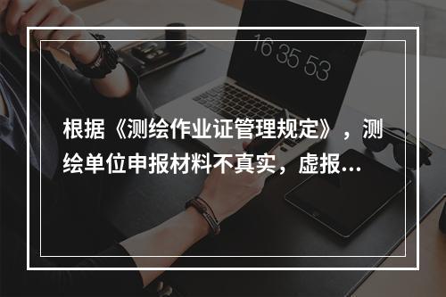 根据《测绘作业证管理规定》，测绘单位申报材料不真实，虚报冒