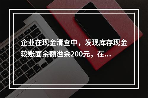 企业在现金清查中，发现库存现金较账面余额溢余200元，在未经