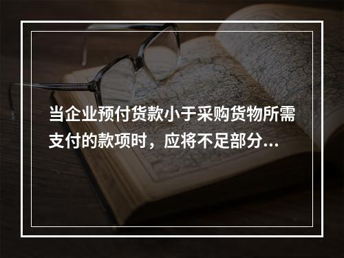 当企业预付货款小于采购货物所需支付的款项时，应将不足部分补付