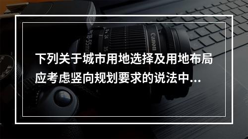 下列关于城市用地选择及用地布局应考虑竖向规划要求的说法中，