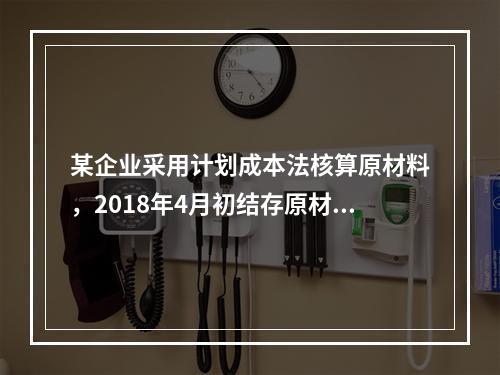 某企业采用计划成本法核算原材料，2018年4月初结存原材料计