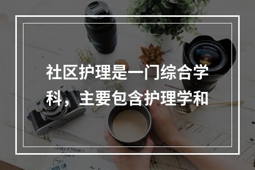 社区护理是一门综合学科，主要包含护理学和