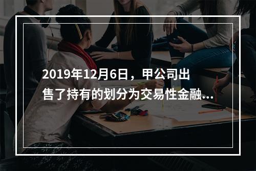 2019年12月6日，甲公司出售了持有的划分为交易性金融资产