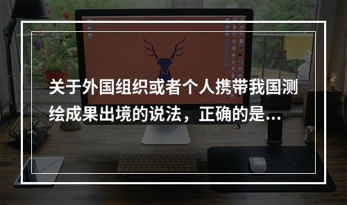 关于外国组织或者个人携带我国测绘成果出境的说法，正确的是（