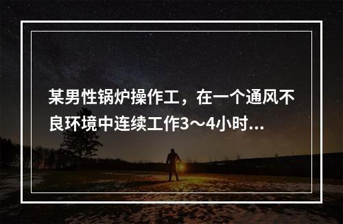 某男性锅炉操作工，在一个通风不良环境中连续工作3～4小时后，