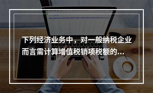 下列经济业务中，对一般纳税企业而言需计算增值税销项税额的有（