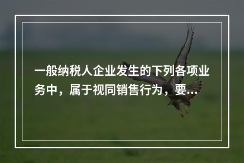 一般纳税人企业发生的下列各项业务中，属于视同销售行为，要计算