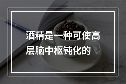 酒精是一种可使高层脑中枢钝化的