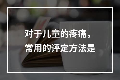 对于儿童的疼痛，常用的评定方法是