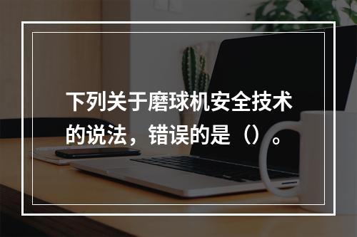 下列关于磨球机安全技术的说法，错误的是（）。