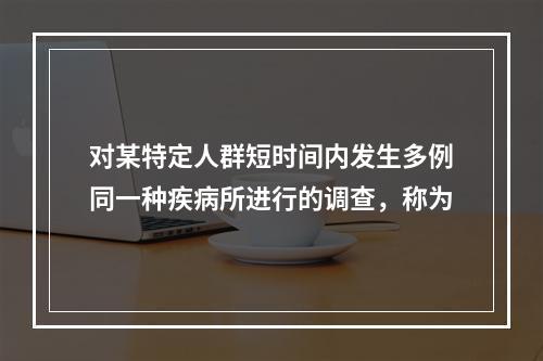 对某特定人群短时间内发生多例同一种疾病所进行的调查，称为