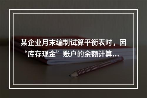 某企业月末编制试算平衡表时，因“库存现金”账户的余额计算不正