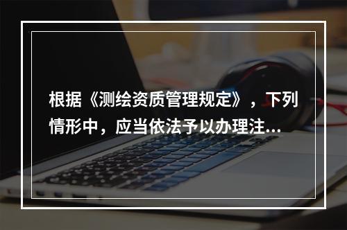 根据《测绘资质管理规定》，下列情形中，应当依法予以办理注销