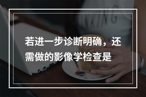 若进一步诊断明确，还需做的影像学检查是