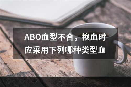 ABO血型不合，换血时应采用下列哪种类型血