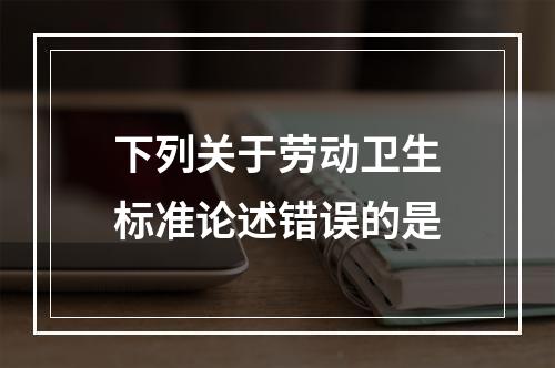 下列关于劳动卫生标准论述错误的是