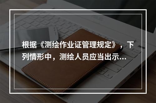 根据《测绘作业证管理规定》，下列情形中，测绘人员应当出示测