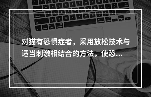 对猫有恐惧症者，采用放松技术与适当刺激相结合的方法，使恐惧症