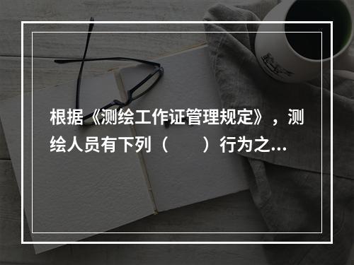 根据《测绘工作证管理规定》，测绘人员有下列（　　）行为之一