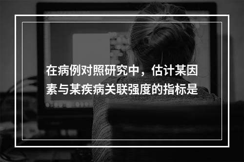 在病例对照研究中，估计某因素与某疾病关联强度的指标是