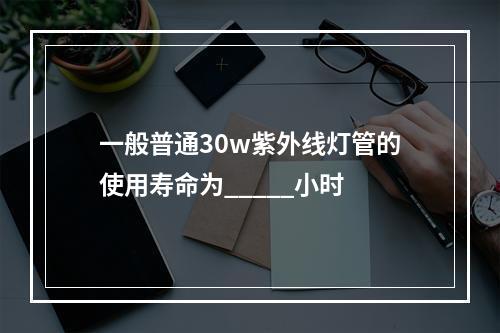 一般普通30w紫外线灯管的使用寿命为_____小时