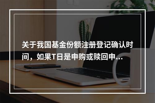 关于我国基金份额注册登记确认时间，如果T日是申购或赎回申请日