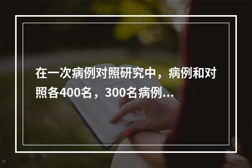 在一次病例对照研究中，病例和对照各400名，300名病例和8